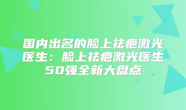 国内出名的脸上祛疤激光医生：脸上祛疤激光医生50强全新大盘点
