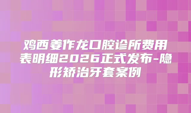 鸡西姜作龙口腔诊所费用表明细2026正式发布-隐形矫治牙套案例