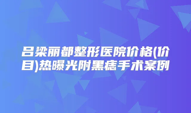吕梁丽都整形医院价格(价目)热曝光附黑痣手术案例