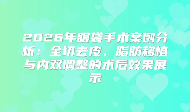 2026年眼袋手术案例分析：全切去皮、脂肪移植与内双调整的术后效果展示