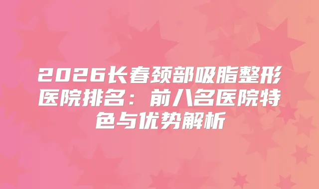 2026长春颈部吸脂整形医院排名：前八名医院特色与优势解析