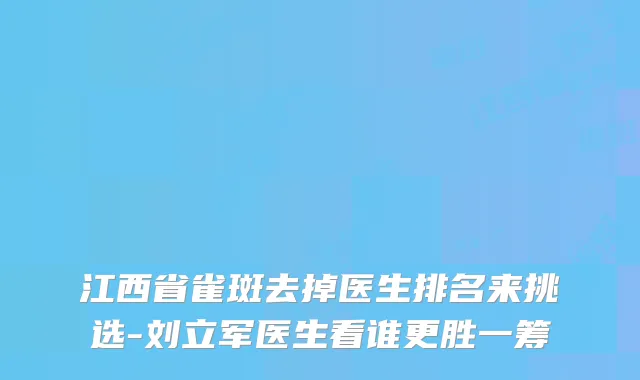 江西省雀斑去掉医生排名来挑选-刘立军医生看谁更胜一筹