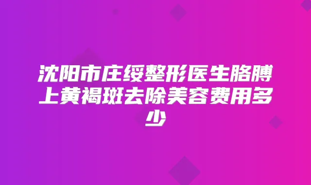 沈阳市庄绥整形医生胳膊上黄褐斑去除美容费用多少