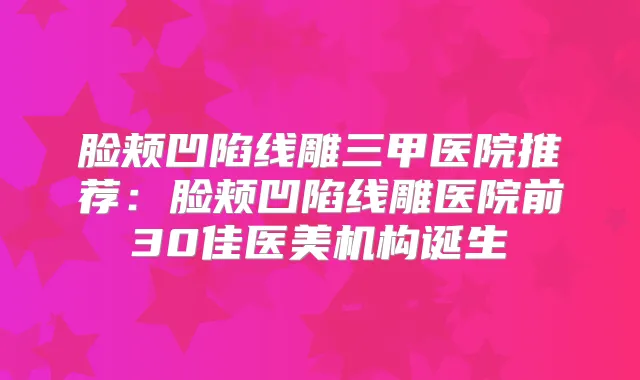 脸颊凹陷线雕三甲医院推荐：脸颊凹陷线雕医院前30佳医美机构诞生