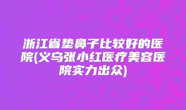 浙江省垫鼻子比较好的医院(义乌张小红医疗美容医院实力出众)