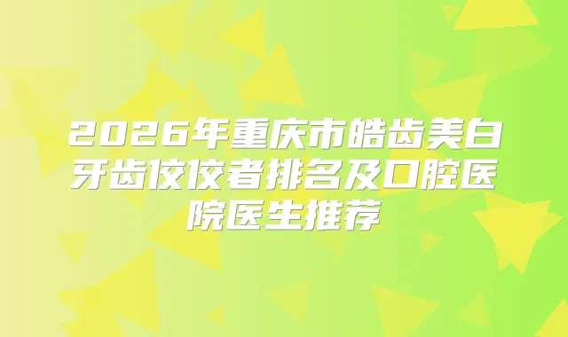 2026年重庆市皓齿美白牙齿佼佼者排名及口腔医院医生推荐