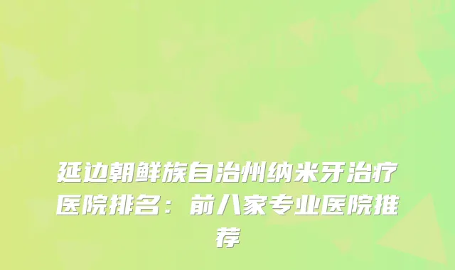 延边朝鲜族自治州纳米牙医院排名:前八家专业医院推荐