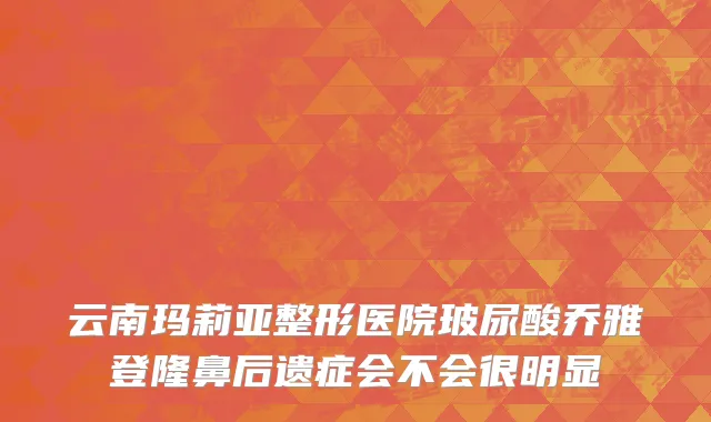 云南玛莉亚整形医院玻尿酸乔雅登隆鼻后遗症会不会很明显