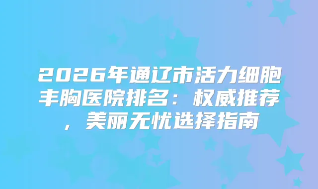 2026年通辽市活力细胞丰胸医院排名:推荐,美丽无忧选择指南