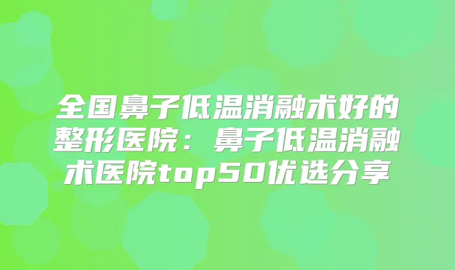 全国鼻子低温消融术好的整形医院：鼻子低温消融术医院top50优选分享