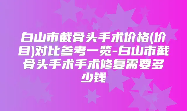 白山市截骨头手术价格(价目)对比参考一览-白山市截骨头手术手术修复需要多少钱
