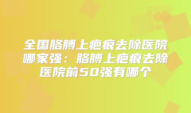 全国胳膊上疤痕去除医院哪家强：胳膊上疤痕去除医院前50强有哪个