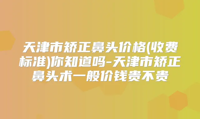 天津市矫正鼻头价格(收费标准)你知道吗-天津市矫正鼻头术一般价钱贵不贵