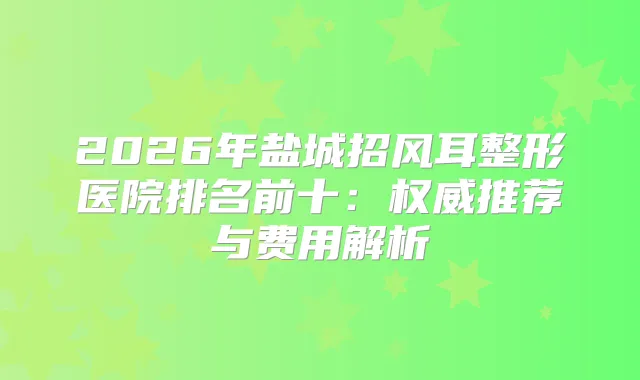 2026年盐城招风耳整形医院排名前十:推荐与费用解析