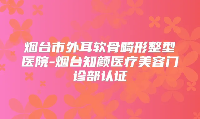 烟台市外耳软骨畸形整型医院-烟台知颜医疗美容门诊部认证