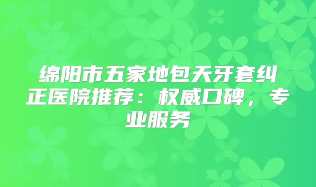 绵阳市五家地包天牙套纠正医院推荐：口碑，专业服务