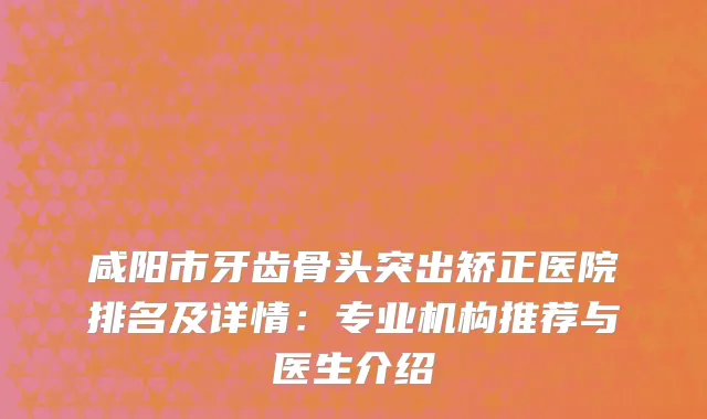 咸阳市牙齿骨头突出矫正医院排名及详情:专业机构推荐与医生介绍