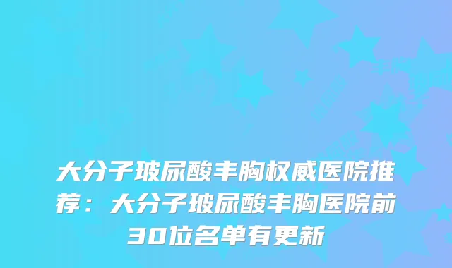 大分子玻尿酸丰胸医院推荐：大分子玻尿酸丰胸医院前30位名单有更新