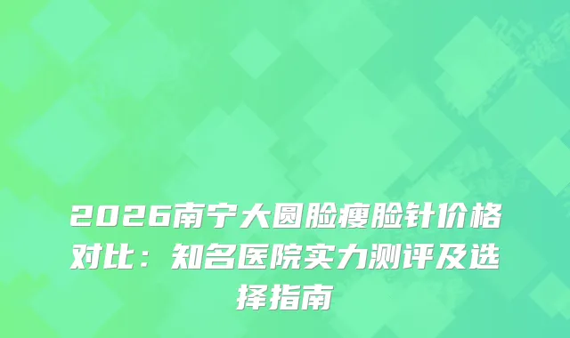 2026南宁大圆脸瘦脸针价格对比：知名医院实力测评及选择指南
