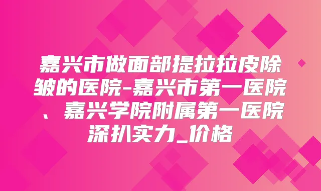 嘉兴市做面部提拉拉皮除皱的医院-嘉兴市第一医院、嘉兴学院附属第一医院深扒实力_价格
