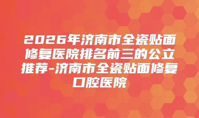 2026年济南市全瓷贴面修复医院排名前三的公立推荐-济南市全瓷贴面修复口腔医院