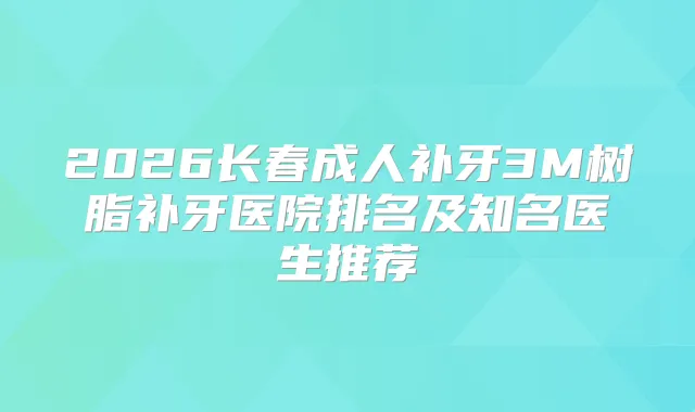 2026长春成人补牙3M树脂补牙医院排名及知名医生推荐