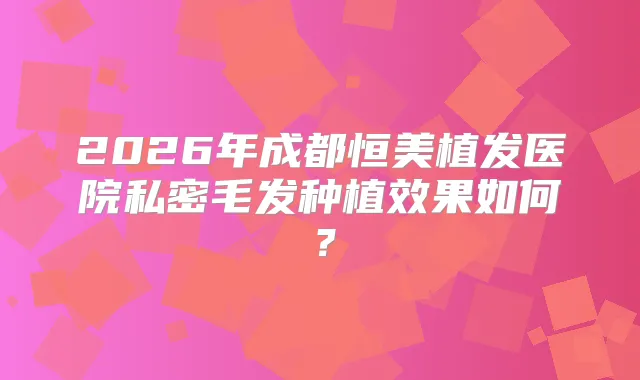 2026年成都恒美植发医院私密毛发种植效果如何？