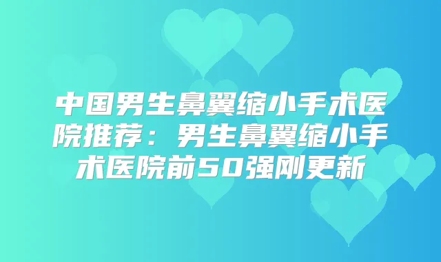 中国男生鼻翼缩小手术医院推荐：男生鼻翼缩小手术医院前50强刚更新
