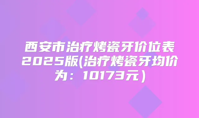西安市烤瓷牙价位表2025版(烤瓷牙均价为:10173元)