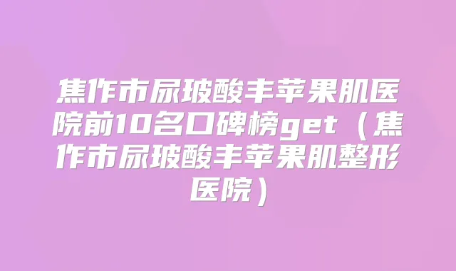 焦作市尿玻酸丰苹果肌医院前10名口碑榜get（焦作市尿玻酸丰苹果肌整形医院）
