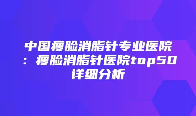 中国瘦脸消脂针专业医院：瘦脸消脂针医院top50详细分析