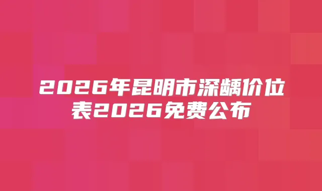 2026年昆明市深龋价位表2026免费公布
