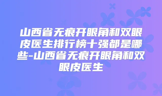 山西省无痕开眼角和双眼皮医生排行榜十强都是哪些-山西省无痕开眼角和双眼皮医生