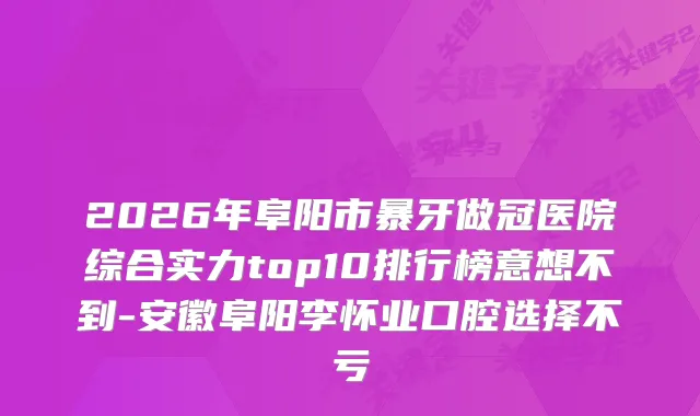 2026年阜阳市暴牙做冠医院综合实力top10排行榜意想不到-安徽阜阳李怀业口腔选择不亏