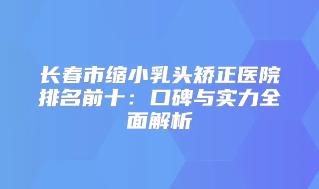长春市缩小乳头矫正医院排名前十：口碑与实力全面解析