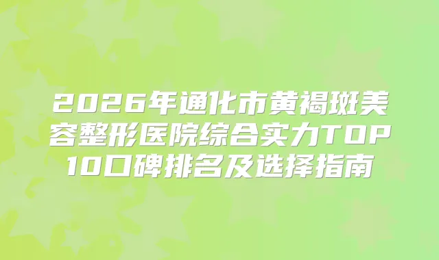 2026年通化市黄褐斑美容整形医院综合实力TOP10口碑排名及选择指南