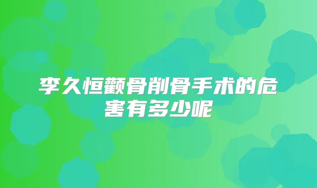 李久恒颧骨削骨手术的危害有多少呢