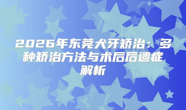 2026年东莞犬牙矫治:多种矫治方法与术后后遗症解析