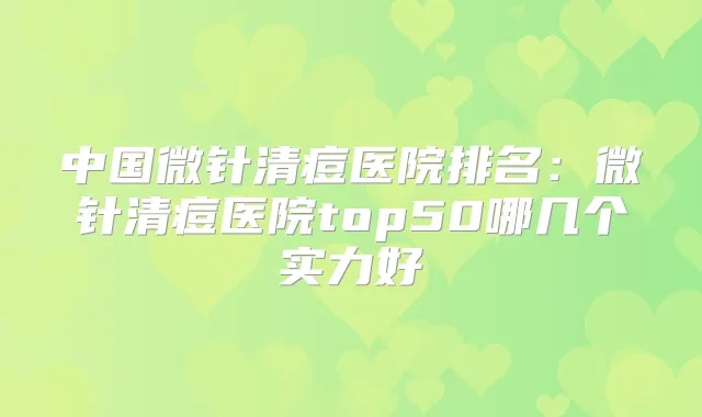 中国微针清痘医院排名：微针清痘医院top50哪几个实力好