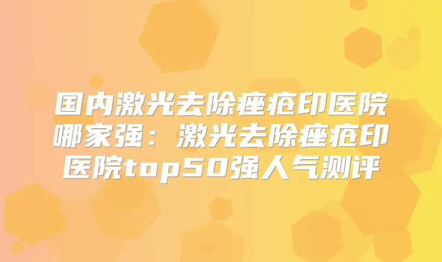 国内激光去除痤疮印医院哪家强：激光去除痤疮印医院top50强人气测评