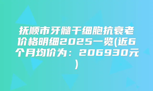 抚顺市牙髓干细胞抗衰老价格明细2025一览(近6个月均价为：206930元)