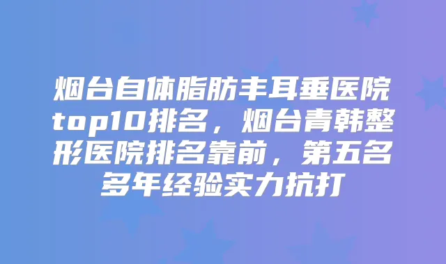 烟台自体脂肪丰耳垂医院top10排名,烟台青韩整形医院排名靠前,第五名多年经验实力抗打