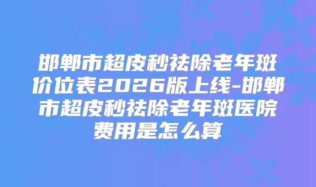 邯郸市超皮秒祛除老年斑价位表2026版上线-邯郸市超皮秒祛除老年斑医院费用是怎么算