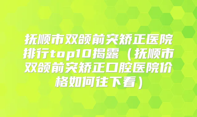 抚顺市双颌前突矫正医院排行top10揭露（抚顺市双颌前突矫正口腔医院价格如何往下看）