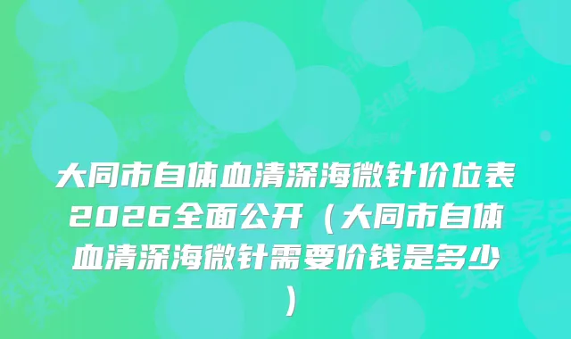 大同市自体血清深海微针价位表2026全面公开（大同市自体血清深海微针需要价钱是多少）
