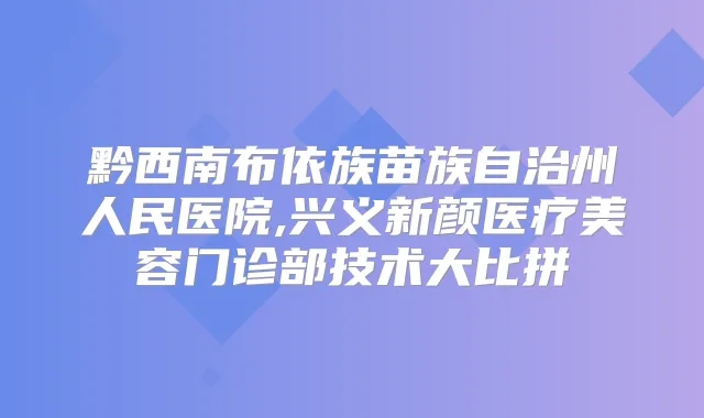 黔西南布依族苗族自治州人民医院,兴义新颜医疗美容门诊部技术大比拼
