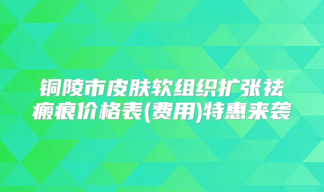 铜陵市皮肤软组织扩张祛瘢痕价格表(费用)特惠来袭