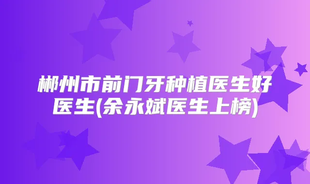 郴州市前门牙种植医生好医生(余永斌医生上榜)