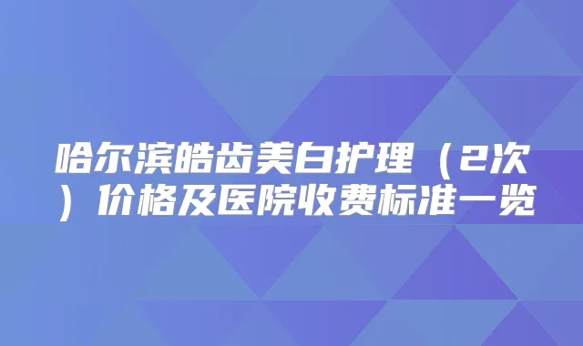 哈尔滨皓齿美白护理（2次）价格及医院收费标准一览