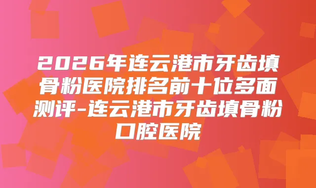 2026年连云港市牙齿填骨粉医院排名前十位多面测评-连云港市牙齿填骨粉口腔医院